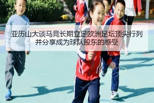 亚历山大谈马竞长期立足欧洲足坛顶尖行列并分享成为球队股东的感受